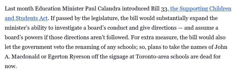 Last month Education Minister Paul Calandra introduced Bill 33, the Supporting Children and Students Act. If passed by the legislature, the bill would substantially expand the minister’s ability to investigate a board’s conduct and give directions — and assume a board’s powers if those directions aren’t followed. For extra measure, the bill would also let the government veto the renaming of any schools; so, plans to take the names of John A. Macdonald or Egerton Ryerson off the signage at Toronto-area schools are dead for now.
