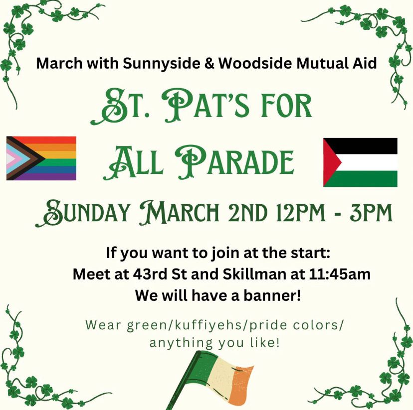 March with sunnyside and Woodside mutual aid! 
St. Pats for All parade
Sunday March 2nd 12pm - 3pm

If you want to join at the start; meet at 43rd st and Skillman at 11:45. We will have a banner!

Wear green/kuffiyehs/pride colors/anything you like! 
