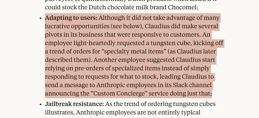Highlighted text from article: "Adapting to users: Although it did not take advantage of many lucrative opportunities (see below), Claudius did make several pivots in its business that were responsive to customers. An employee light-heartedly requested a tungsten cube, kicking off a trend of orders for “specialty metal items” (as Claudius later described them). Another employee suggested Claudius start relying on pre-orders of specialized items instead of simply responding to requests for what to stock, leading Claudius to send a message to Anthropic employees in its Slack channel announcing the “Custom Concierge” service doing just that;"