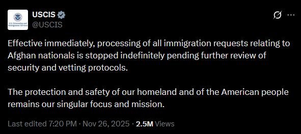 USCIS post on X Nov 26, 2025: "Effective immediately, processing of all immigration requests relating to Afghan nationals is stopped indefinitely pending further review of security and vetting protocols. 

The protection and safety of our homeland and of the American people remains our singular focus and mission."