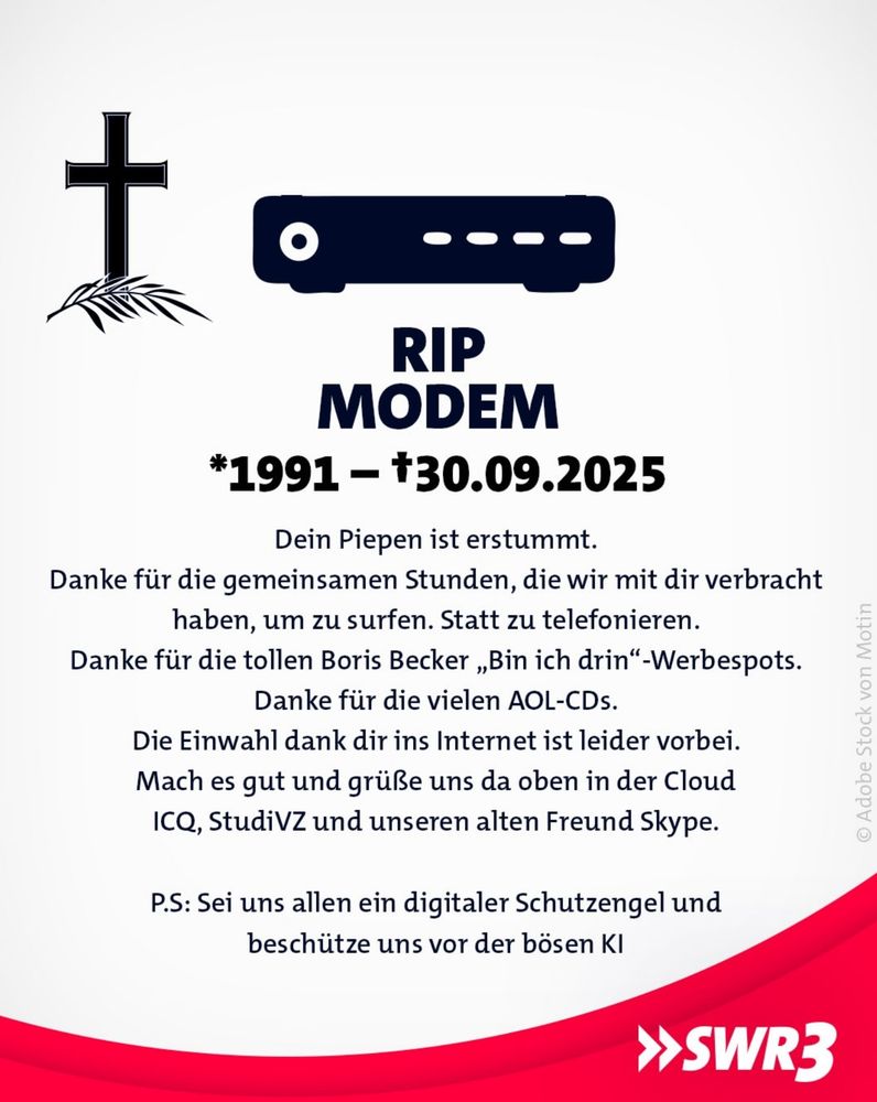 Ein satirisches Trauerbild für das Modem. Links ein schwarzes Kreuz mit Palmzweig, daneben eine stilisierte Abbildung eines Modems. Darunter der Text:
RIP MODEM
1991 – †30.09.2025
„Dein Piepen ist verstummt.
Danke für die gemeinsamen Stunden, die wir mit dir verbracht haben, um zu surfen. Statt zu telefonieren.
Danke für die tollen Boris Becker ‚Bin ich drin‘-Werbespots.
Danke für die vielen AOL-CDs.
Die Einwahl dank dir ins Internet ist leider vorbei.
Mach es gut und grüße uns da oben in der Cloud ICQ, StudiVZ und unseren alten Freund Skype.
P.S.: Sei uns allen ein digitaler Schutzengel und beschütze uns vor der bösen KI.“
Unten rechts das Logo von SWR3.