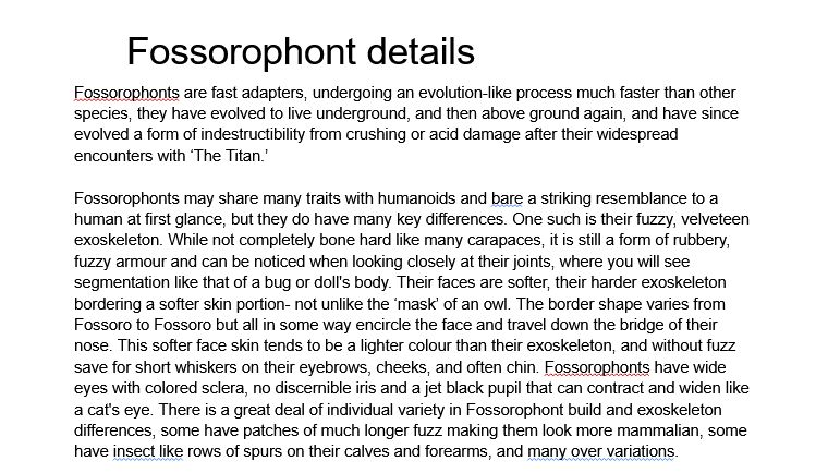 Fossorophont details
Fossorophonts are fast adapters, undergoing an evolution-like process much faster than other species, they have evolved to live underground, and then above ground again, and have since evolved a form of indestructibility from crushing or acid damage after their widespread encounters with ‘The Titan.’

Fossorophonts may share many traits with humanoids and bare a striking resemblance to a human at first glance, but they do have many key differences. One such is their fuzzy, velveteen exoskeleton. While not completely bone hard like many carapaces, it is still a form of rubbery, fuzzy armour and can be noticed when looking closely at their joints, where you will see segmentation like that of a bug or doll's body. Their faces are softer, their harder exoskeleton bordering a softer skin portion- not unlike the ‘mask’ of an owl. The border shape varies from Fossoro to Fossoro but all in some way encircle the face and travel down the bridge of their nose. This softer face skin tends to be a lighter colour than their exoskeleton, and without fuzz save for short whiskers on their eyebrows, cheeks, and often chin. Fossorophonts have wide eyes with colored sclera, no discernible iris and a jet black pupil that can contract and widen like a cat's eye. There is a great deal of individual variety in Fossorophont build and exoskeleton differences, some have patches of much longer fuzz making them look more mammalian, some have insect like rows of spurs on their calves and forearms, and many over variations. 


