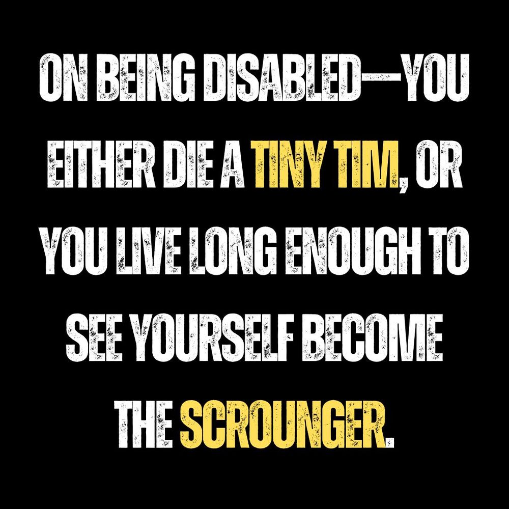 ID: On an all black background in large capital yellow and black font:

“ON being disabled—You either die, Tiny Tim, or you live long enough to see yourself become the scrounger.”
