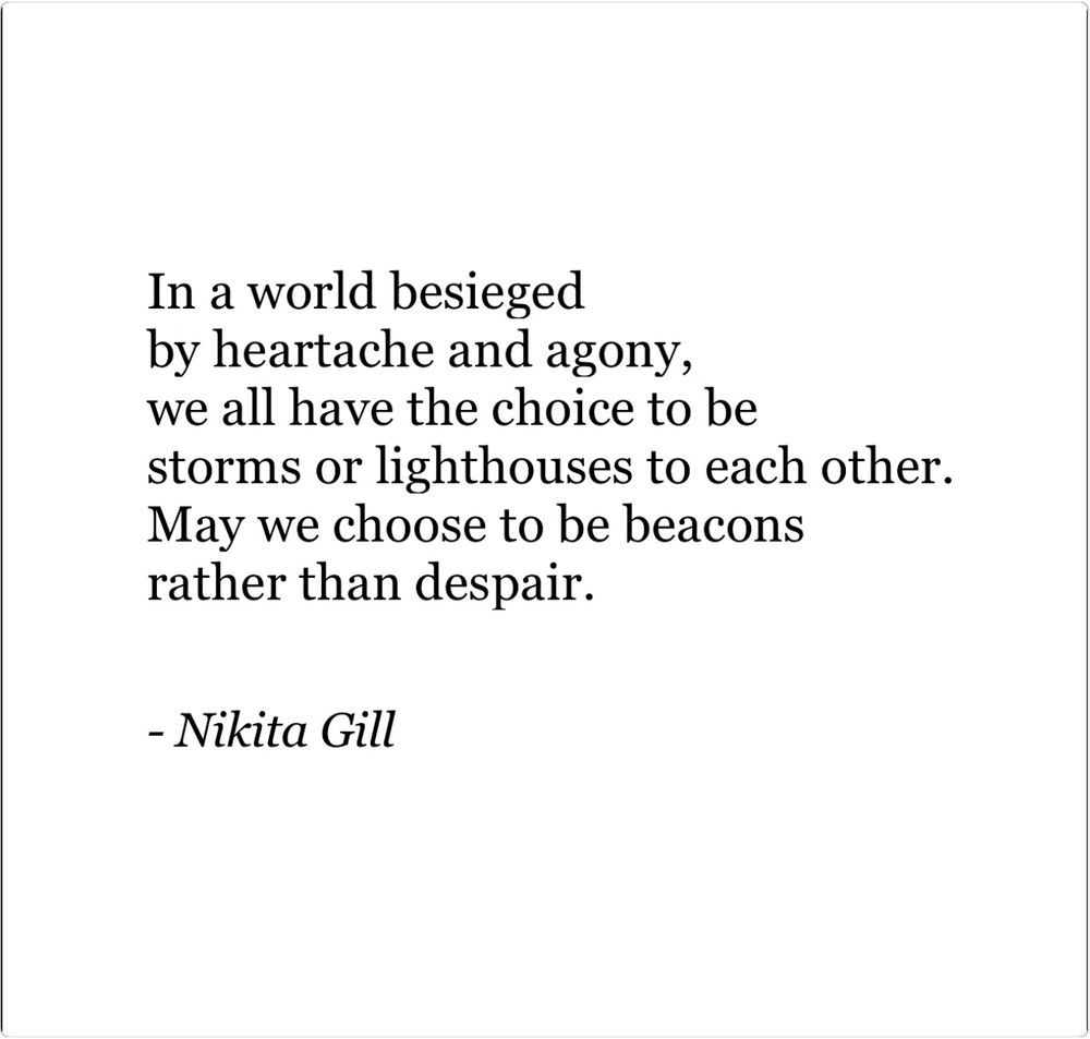In a world besieged 
by heartache and agony, 
we all have the choice to be 
storms or lighthouses to each other. 
May we choose to be beacons 
rather than despair.

- Nikita Gill