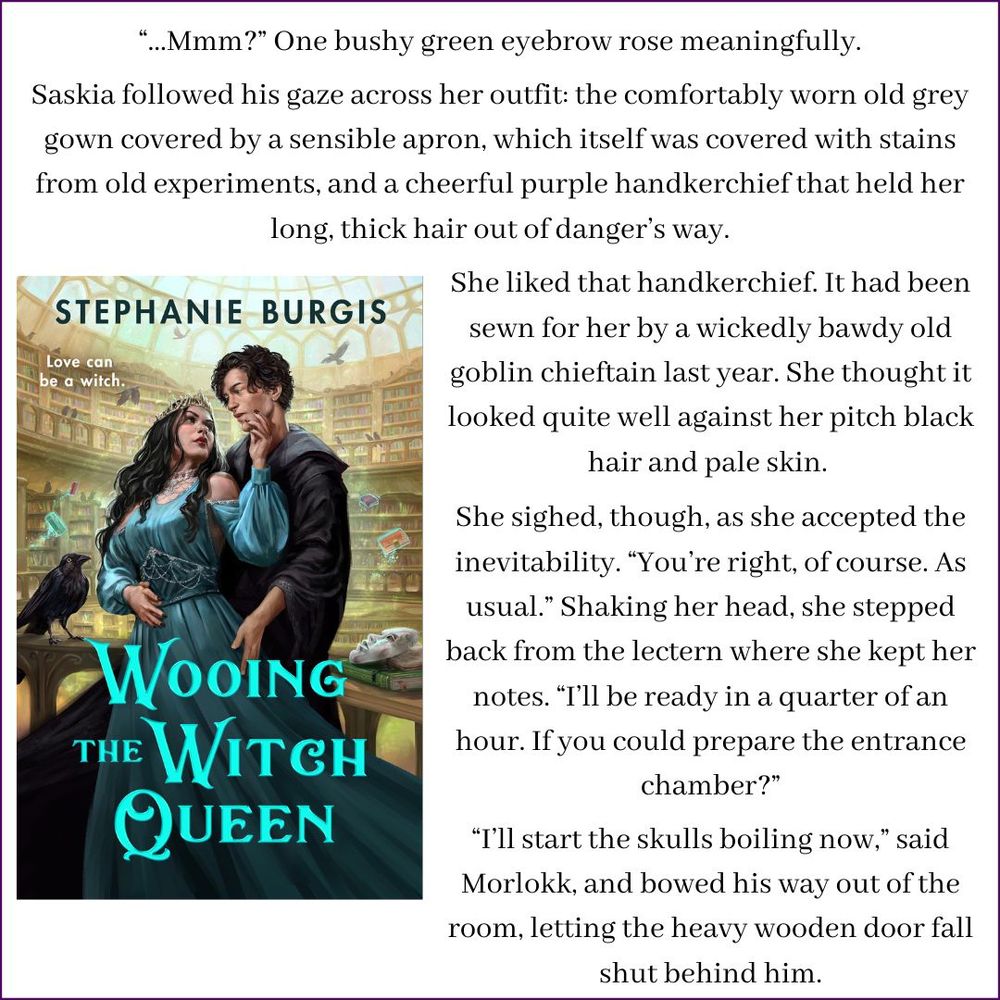 An image of the front cover of Wooing the Witch Queen shows a sinister witch queen in a spectacular beaded dress embracing her handsome and adoring new librarian (in a black wizard's robe) inside a library of magic filled with crows and masks and flying books. Above and beside it is this snippet from the book:
“...Mmm?” One bushy green eyebrow rose meaningfully.
Saskia followed his gaze across her outfit: the comfortably worn old grey gown covered by a sensible apron, which itself was covered with stains from old experiments, and a cheerful purple handkerchief that held her long, thick hair out of danger’s way.
She liked that handkerchief. It had been sewn for her by a wickedly bawdy old goblin chieftain last year. She thought it looked quite well against her pitch black hair and pale skin.
She sighed, though, as she accepted the inevitability. “You’re right, of course. As usual.” Shaking her head, she stepped back from the lectern where she kept her notes. “I’ll be ready in a quarter of an hour. If you could prepare the entrance chamber?”
“I’ll start the skulls boiling now,” said Morlokk, and bowed his way out of the room, letting the heavy wooden door fall shut behind him.