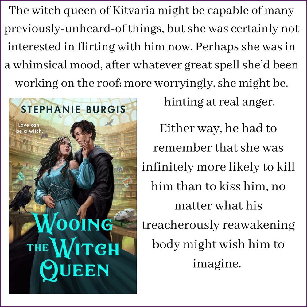 An image of the front cover of Wooing the Witch Queen shows a sinister witch queen in a spectacular beaded dress embracing her handsome and adoring new librarian (in a black wizard's robe) inside a library of magic filled with crows and masks and flying books. Above and beside it is this snippet from the book:
The witch queen of Kitvaria might be capable of many previously-unheard-of things, but she was certainly not interested in flirting with him now. Perhaps she was in a whimsical mood, after whatever great spell she’d been working on the roof; more worryingly, she might be hinting at real anger.
Either way, he had to remember that she was infinitely more likely to kill him than to kiss him, no matter what his treacherously reawakening body might wish him to imagine.