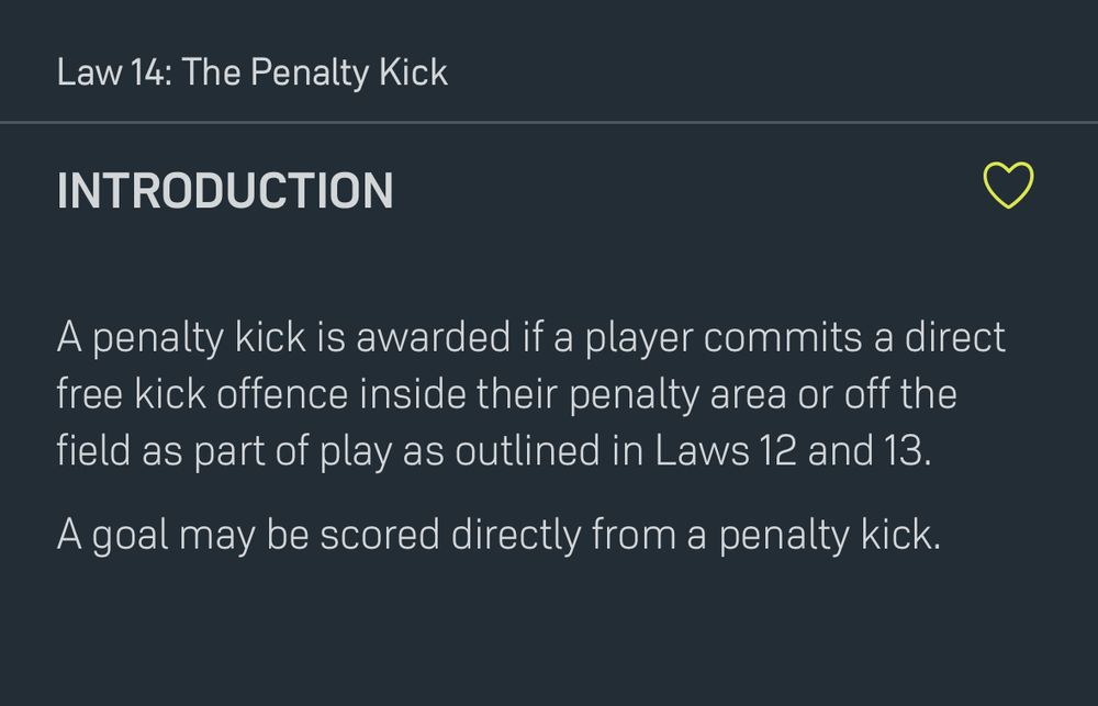 Law 14: The Penalty Kick

Introduction

A penalty kick is awarded if a player commits a direct free kick offence inside their penalty area or off the field as part of play as outlined in Laws 12 and 13.

A goal may be scored directly from a penalty kick.