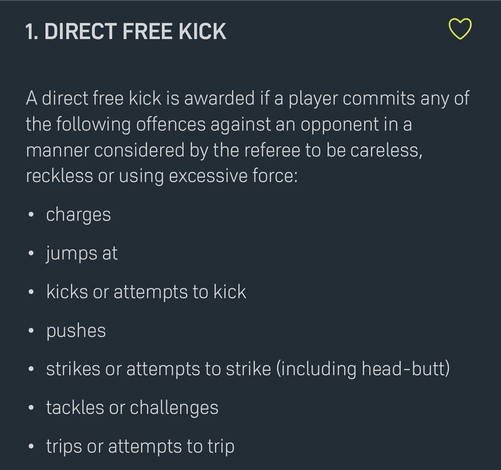 1. Direct Free Kick

A direct free kick is awarded if a player commits any of the following offences against an opponent in a manner considered by the referee to be careless, reckless or using excessive force:
	•	charges
	•	jumps at
	•	kicks or attempts to kick
	•	pushes
	•	strikes or attempts to strike (including head-butt)
	•	tackles or challenges
	•	trips or attempts to trip