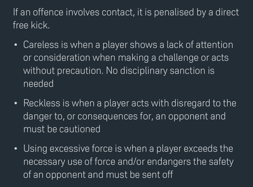 •	Careless is when a player shows a lack of attention or consideration when making a challenge or acts without precaution. No disciplinary sanction is needed
	•	Reckless is when a player acts with disregard to the danger to, or consequences for, an opponent and must be cautioned
	•	Using excessive force is when a player exceeds the necessary use of force and/or endangers the safety of an opponent and must be sent off