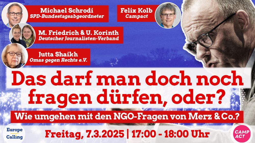 Sharepic zur Veranstaltung "Das darf man doch noch fragen dürfen, oder?" von Europe Calling und Campact. Thema: Wie umgehen mit den NGO-Fragen von Merz & Co.? Die Veranstaltung findet am Freitag, 7. März 2025, von 17:00 bis 18:00 Uhr statt. Zu sehen sind Fotos der Gäste: Michael Schrodi (SPD-Bundestagsabgeordneter), Felix Kolb (Campact), M. Friedrich & U. Korinth (Deutscher Journalisten-Verband) sowie Jutta Shaikh (Omas gegen Rechts e.V.). Im Hintergrund ein schwarz-weißes Bild von Friedrich Merz, daneben die Veranstaltungsdaten und das Campact-Logo.