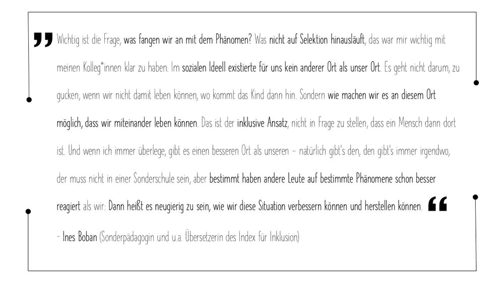 Wichtig ist die Frage, was fangen wir an mit dem Phänomen? Was nicht auf Selektion hinausläuft, das war mir wichtig mit meinen Kolleg*innen klar zu haben. Im sozialen Ideell existierte für uns kein anderer Ort als unser Ort. Es geht nicht darum, zu gucken, wenn wir nicht damit leben können, wo kommt das Kind dann hin. Sondern wie machen wir es an diesem Ort möglich, dass wir miteinander leben können. Das ist der inklusive Ansatz, nicht in Frage zu stellen, dass ein Mensch dann dort ist. Und wenn ich immer überlege, gibt es einen besseren Ort als unseren - natürlich gibt's den, den gibt's immer irgendwo, der muss nicht in einer Sonderschule sein, aber bestimmt haben andere Leute auf bestimmte Phänomene schon besser reagiert als wir: Dann heißt es neugierig zu sein, wie wir diese Situation verbessern können und herstellen können.
– Ines Boban (Sonderpädagogin und u.a. Übersetzerin des Index für Inklusion)