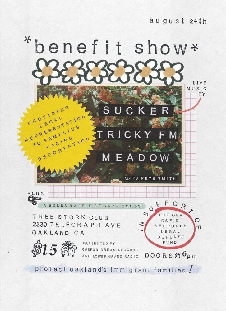 August 24th benefit show
Providing legal representation to families facing deportation.
Live music by Sucker, Tricky FM, and Meadow. With DJ Pete Smith. Plus a bonus raffle of rare goods. In support of the OEA Rapid Response Legal Defense Fund. Thee Stork Club, 2330 Telegraph Ave, Oakland CA
$15 doors at 6 PM. Presented by Cherub Dream Records and Lower Grand Radio. Protect Oakland's Immigrant Families!