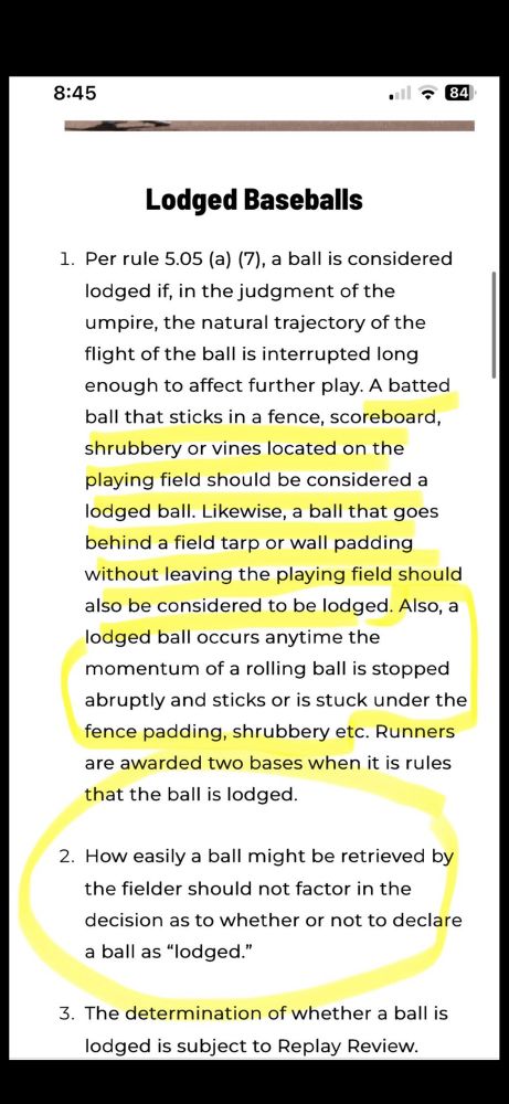 8:45
・1？84）
Lodged Baseballs
1. Per rule 5.05 (a) (7), a ball is considered lodged if, in the judgment of the umpire, the natural trajectory of the flight of the ball is interrupted long enough to affect further play. A batted ball that sticks in a fence, scoreboard,
shrubbery or vines located on the playing field should be considered a lodged ball. Likewise, a ball that goes behind a field tarp or wall padding without leaving the playing field should also be considered to be lodged. Also, a lodged ball occurs anytime the momentum of a rolling ball is stopped
abruptly and sticks or is stuck under the fence padding, shrubbery etc. Runners are awarded two bases when it is rules
that the ball is lodged.
2. How easily a ball might be retrieved by the fielder should not factor in the
decision as to whether or not to declare a ball as "lodged."
3. The determination of whether a ball is lodged is subject to Replay Review.