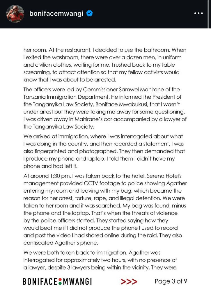 her room. At the restaurant, I decided to use the bathroom. When I exited the washroom, there were over a dozen men, in uniform and civilian clothes, waiting for me. I rushed back to my table screaming, to attract attention so that my fellow activists would know that I was about to be arrested.
The officers were led by Commissioner Samwel Mahirane of the Tanzania Immigration Department. He informed the President of the Tanganyika Law Society, Boniface Mwabukusi, that I wasn't under arrest but they were taking me away for some questioning.
I was driven away in Mahirane's car accompanied by a lawyer of the Tanganyika Law Society.
We arrived at immigration, where I was interrogated about what I was doing in the country, and then recorded a statement. I was also fingerprinted and photographed. They then demanded that I produce my phone and laptop. I told them I didn't have my phone and had left it.
At around 1:30 pm, I was taken back to the hotel. Serena Hotel's management provided CCTV footage to police showing Agather entering my room and leaving with my bag, which became the reason for her arrest, torture, rape, and illegal detention. We were taken to her room and it was searched. My bag was found, minus the phone and the laptop. That's when the threats of violence by the police officers started. They started saying how they would beat me if I did not produce the phone I used to record and post the video I had shared online during the raid. They also confiscated Agather's phone.
We were both taken back to immigration. Agather was interrogated for approximately two hours, with no presence of a lawyer, despite 3 lawyers being within the vicinity. They were
BONIFACE: MWANGI
Page 3 of 9
