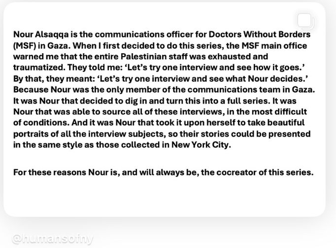 Nour Alsaqqa is the communications officer for Doctors Without Borders (MSF) in Gaza. When I first decided to do this series, the MS main office warned me that the entire Palestinian staff was exhausted and traumatized. They told me: 'Let's try one interview and see how it goes.' By that, they meant: 'Let's try one interview and see what Nour decides.' Because Nour was the only member of the communications team in Gaza. It was Nour that decided to dig in and turn this into a full series. It was Nour that was able to source all of these interviews, in the most difficult of conditions. And it was Nour that took it upon herself to take beautiful portraits of all the interview subjects, so their stories could be presented in the same style as those collected in New York City. For these reasons Nour is, and will always be, the cocreator of this series. @humansony