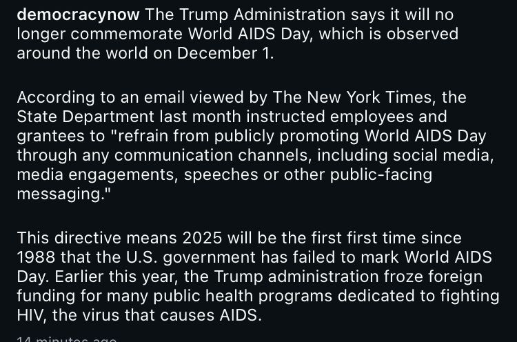 democracynow The Trump Administration says it will no longer commemorate World AIDS Day, which is observed around the world on December 1.
According to an email viewed by The New York Times, the State Department last month instructed employees and grantees to "refrain from publicly promoting World AIDS Day through any communication channels, including social media, media engagements, speeches or other public-facing messaging."
This directive means 2025 will be the first first time since 1988 that the U.S. government has failed to mark World AIDS
Day. Earlier this year, the Trump administration froze foreign funding for many public health programs dedicated to fighting
HIV, the virus that causes AIDS.