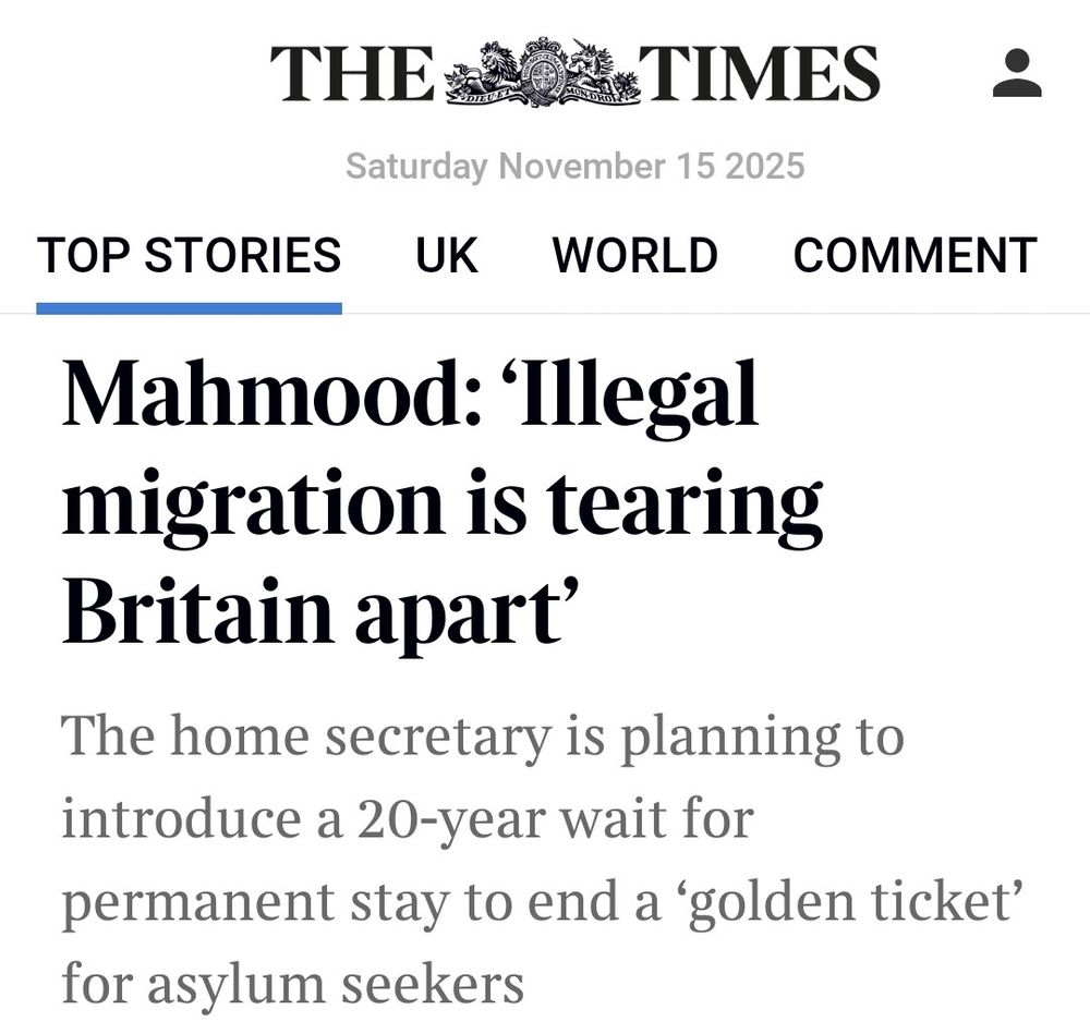 Headline from the Times

Top stories;

Mahmood:'Illegal migration is tearing Britain apart'

The home secretary is planning to introduce a 20-year wait for permanent stay to end a 'golden ticket' for asylum seekers 
