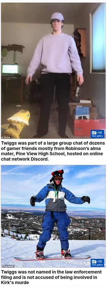 Picture of Twiggs in a messy room. Wearing a grey baseball cap, oversized grey jumper, & black trousers.

Words read below;
Twiggs was part of a large group chat of dozens of gamer friends mostly from Robinson’s alma mater, Pine View High School, hosted on online chat network Discord. 

Another photo of Twiggs

On snow slopes wearing ski hat, goggles, blue white & grey striped ski jacket, black gloves, blue ski trousers on a snowboard.

Text reads;
Twiggs was not named in the law enforcement filing and is not accused of being involved in Kirk's murder
