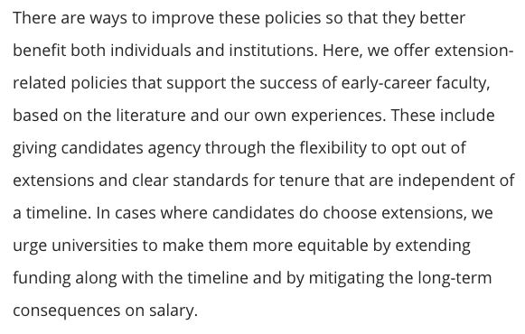 There are ways to improve these policies so that they better benefit both individuals and institutions. Here, we offer extension-related policies that support the success of early-career faculty, based on the literature and our own experiences. These include giving candidates agency through the flexibility to opt out of extensions and clear standards for tenure that are independent of a timeline. In cases where candidates do choose extensions, we urge universities to make them more equitable by extending funding along with the timeline and by mitigating the long-term consequences on salary.