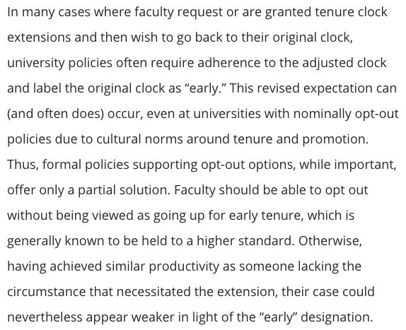 In many cases where faculty request or are granted tenure clock extensions and then wish to go back to their original clock, university policies often require adherence to the adjusted clock and label the original clock as “early.” This revised expectation can (and often does) occur, even at universities with nominally opt-out policies due to cultural norms around tenure and promotion. Thus, formal policies supporting opt-out options, while important, offer only a partial solution. Faculty should be able to opt out without being viewed as going up for early tenure, which is generally known to be held to a higher standard. Otherwise, having achieved similar productivity as someone lacking the circumstance that necessitated the extension, their case could nevertheless appear weaker in light of the “early” designation.
