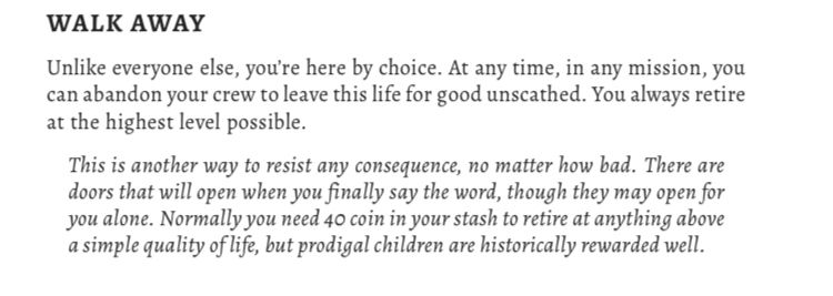 WALK AWAY
Unlike everyone else, you’re here by choice. At any time, in any mission, you can abandon your crew to leave this life for good unscathed. You always retire
at the highest level possible.
This is another way to resist any consequence, no matter how bad. There are doors that will open when you finally say the word, though they may open for
you alone. Normally you need 40 coin in your stash to retire at anything above
a simple quality of life, but prodigal children are historically rewarded well.