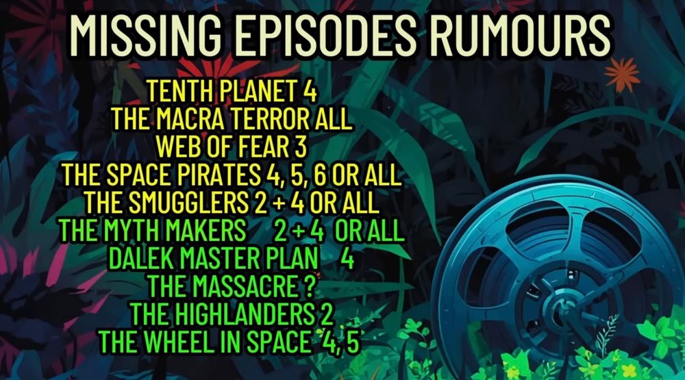 MISSING EPISODES RUMOURS

TENTH PLANET 4
THE MACRA TERROR ALL
WEB OF FEAR 3
THE SPACE PIRATES 4, 5, 6 OR ALL
THE SMUGGLERS 2 + 4 OR ALL
THE MYTH MAKERS 2 + 4 OR ALL
DALEK MASTER PLAN 4
THE MASSACRE ?
THE HIGHLANDERS 2
THE WHEEL IN SPACE 4,5