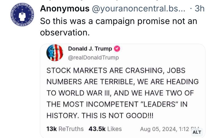Image of Trump’s post on truth social last August;
STOCK MARKETS ARE CRASHING, JOBS NUMBERS ARE TERRIBLE, WE ARE HEADING TO WORLD WAR III, AND WE HAVE TWO OF THE MOST INCOMPETENT "LEADERS" IN HISTORY. THIS IS NOT GOOD!!!

Above that is a post by Anonymous on Bluesky;
“So this was a campaign promise not an observation.”