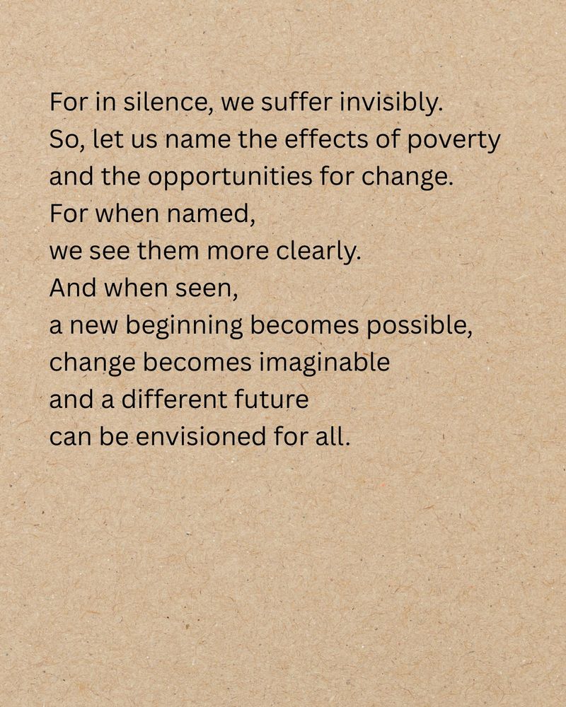For in silence, we suffer invisibly.
So, let us name the effects of poverty 
and the opportunities for change.
For when named, 
we see them more clearly. 
And when seen,
a new beginning becomes possible,
change becomes imaginable 
and a different future 
can be envisioned for all.
