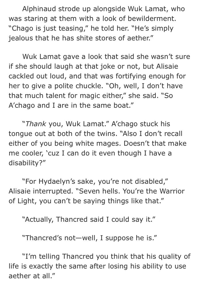 from The Road to El Tuliyollal: "Alphinaud strode up alongside Wuk Lamat, who was staring at them with a look of bewilderment. “Chago is just teasing,” he told her. “He’s simply jealous that he has shite stores of aether.”

Wuk Lamat gave a look that said she wasn’t sure if she should laugh at that joke or not, but Alisaie cackled out loud, and that was fortifying enough for her to give a polite chuckle. “Oh, well, I don’t have that much talent for magic either,” she said. “So A’chago and I are in the same boat.”

“Thank you, Wuk Lamat.” A’chago stuck his tongue out at both of the twins. “Also I don’t recall either of you being white mages. Doesn’t that make me cooler, ‘cuz I can do it even though I have a disability?”

“For Hydaelyn’s sake, you’re not disabled,” Alisaie interrupted. “Seven hells. You’re the Warrior of Light, you can’t be saying things like that.”

“Actually, Thancred said I could say it.”

“Thancred’s not—well, I suppose he is.”

“I’m telling Thancred you think that his quality of life is exactly the same after losing his ability to use aether at all.”"