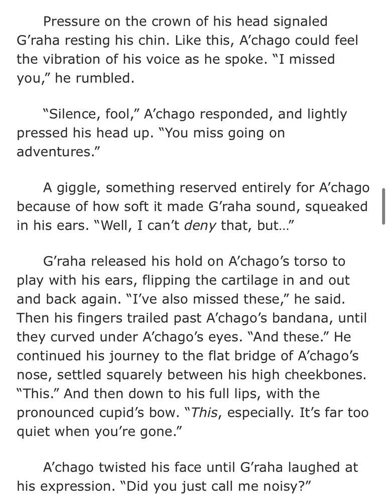 from Oud: "Pressure on the crown of his head signaled G’raha resting his chin. Like this, A’chago could feel the vibration of his voice as he spoke. “I missed you,” he rumbled.

“Silence, fool,” A’chago responded, and lightly pressed his head up. “You miss going on adventures.”

A giggle, something reserved entirely for A’chago because of how soft it made G’raha sound, squeaked in his ears. “Well, I can’t deny that, but…”

G’raha released his hold on A’chago’s torso to play with his ears, flipping the cartilage in and out and back again. “I’ve also missed these,” he said. Then his fingers trailed past A’chago’s bandana, until they curved under A’chago’s eyes. “And these.” He continued his journey to the flat bridge of A’chago’s nose, settled squarely between his high cheekbones. “This.” And then down to his full lips, with the pronounced cupid’s bow. “This, especially. It’s far too quiet when you’re gone.”

A’chago twisted his face until G’raha laughed at his expression. “Did you just call me noisy?”"