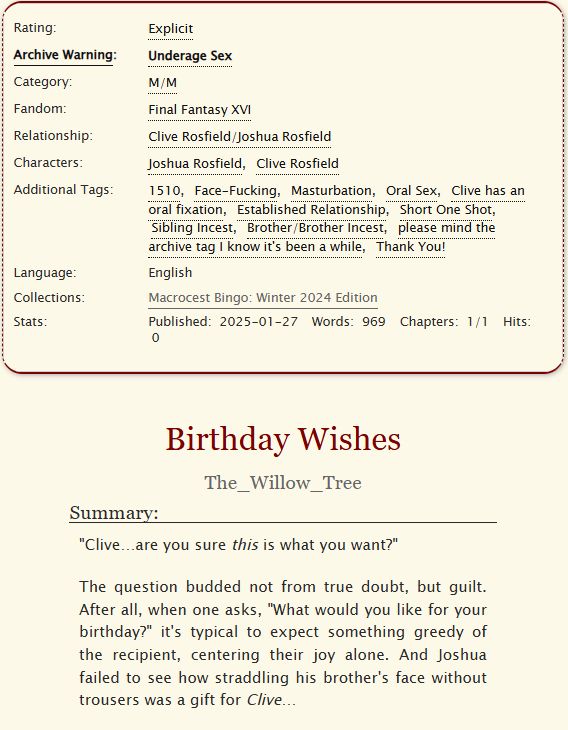 A screenshot of a fanfic on ao3

Archive warning: Underage

Relationship: Clive Rosfield/Joshua Rosfield

Tags: 
1510, Face-Fucking, Masturbation, Oral Sex, Clive has an oral fixation, Established Relationship, Short One Shot, Sibling Incest

Summary: "Clive…are you sure this is what you want?"

The question budded not from true doubt, but guilt. After all, when one asks, "What would you like for your birthday?" it's typical to expect something greedy of the recipient, centering their joy alone. And Joshua failed to see how straddling his brother's face without trousers was a gift for Clive…