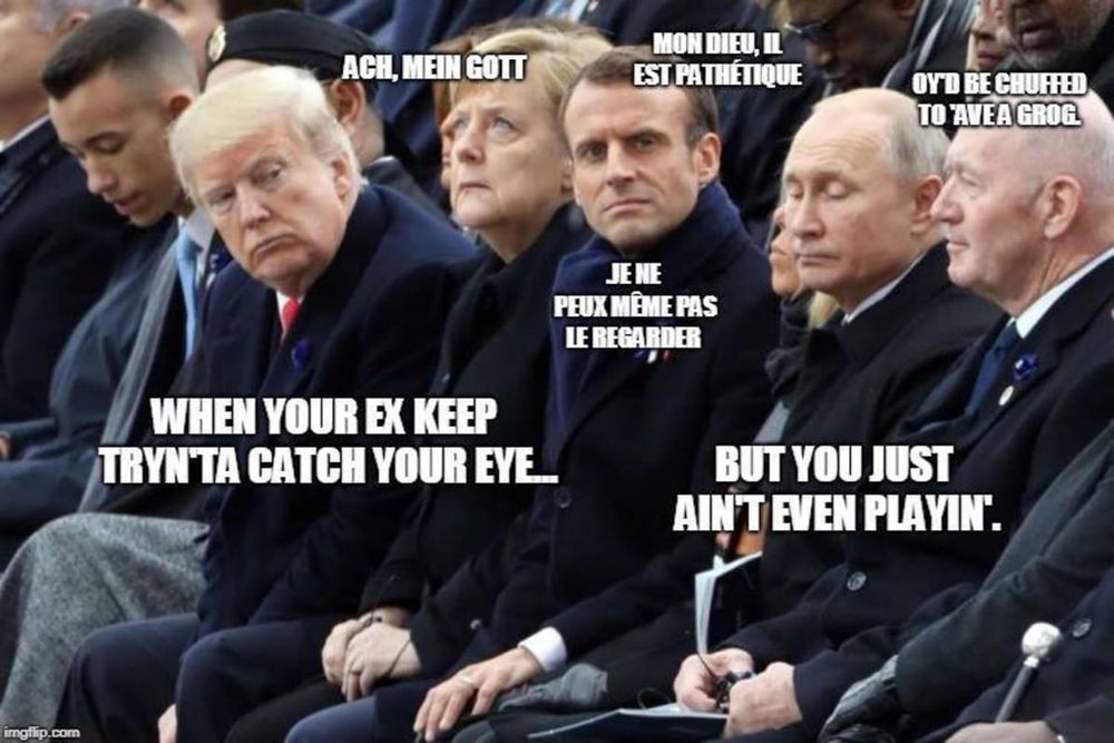 A photo of world leaders, with Trump leaning forward to look at Putin, who seems to be avoiding his gaze. Seated between them is Germany's and France's leaders, who seem uncomfortable. Trump's caption reads, "When your ex keeps trying to catch your eye...". Putin's caption reads, "... but you just ain't even playing." Germany's leader is looking skyward with the caption "Ach, mein gott." France's leader breaks the fourth wall, looking right at you, saying in French, "My lord, he's pathetic. I can't even look at him." On the far end of the picture is the Australian leader, looking pleasantly oblivious to the situation, with the caption, "I'd be chuffed to have a grog."