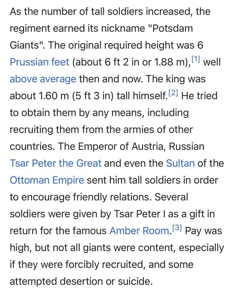 ”As the number of tall soldiers increased, the regiment earned its nickname "Potsdam Giants". The original required height was 6 Prussian feet (about 6 ft 2 in or 1.88 m),[1] well above average then and now. The king was about 1.60 m (5 ft 3 in) tall himself.[2] He tried to obtain them by any means, including recruiting them from the armies of other countries. The Emperor of Austria, Russian Tsar Peter the Great and even the Sultan of the Ottoman Empire sent him tall soldiers in order to encourage friendly relations. Several soldiers were given by Tsar Peter I as a gift in return for the famous Amber Room.[3] Pay was high, but not all giants were content, especially if they were forcibly recruited, and some attempted desertion or suicide.”