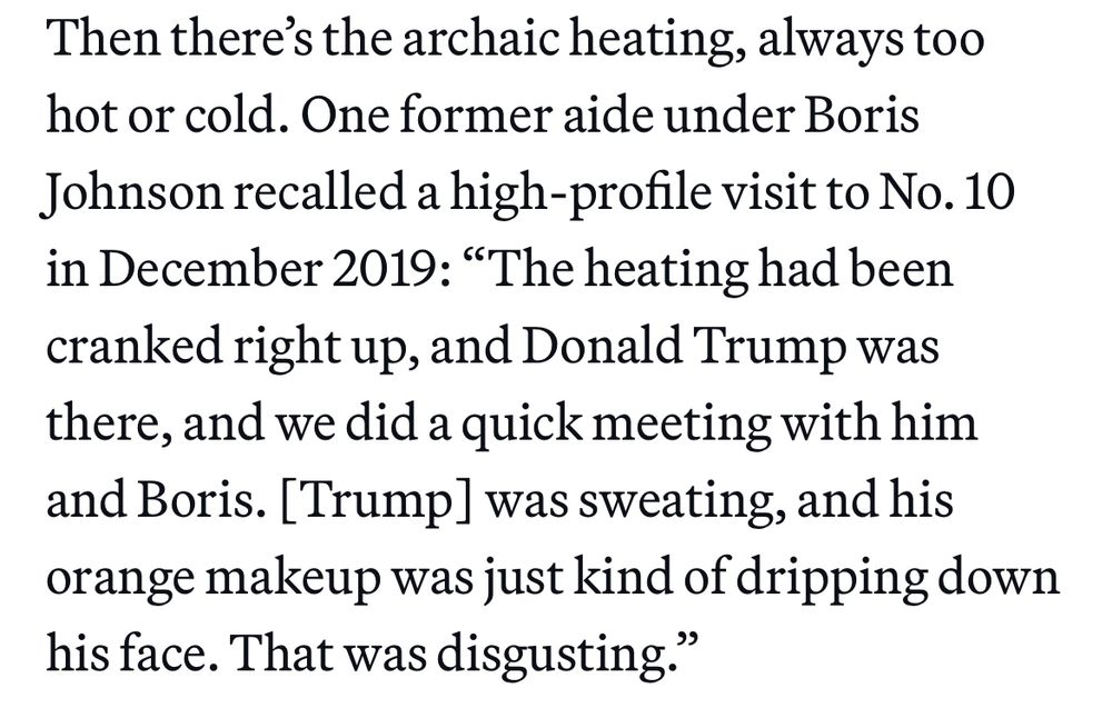 “Then there’s the archaic heating, always too hot or cold. One former aide under Boris Johnson recalled a high-profile visit to No. 10 in December 2019: “The heating had been cranked right up, and Donald Trump was there, and we did a quick meeting with him and Boris. [Trump] was sweating, and his orange makeup was just kind of dripping down his face. That was disgusting.”