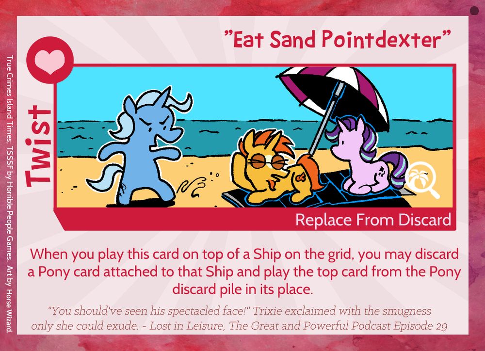 twist card 'Eat Sand Pointdexter' from the TSSSF expansion, True Crimes Island Times. the art depicts Trixie kicking sand into Sunburst's nerdy face on the beach.

rules text: When you play this card on top of a Ship on the grid, you may discard a Pony card attached to that Ship and play the top card from the Pony discard pile in its place.

flavour text: "You should've seen his spectacled face!" Trixie exclaimed with the smugness only she could exude. - Lost in Leisure, The Great and Powerful Podcast Episode 29