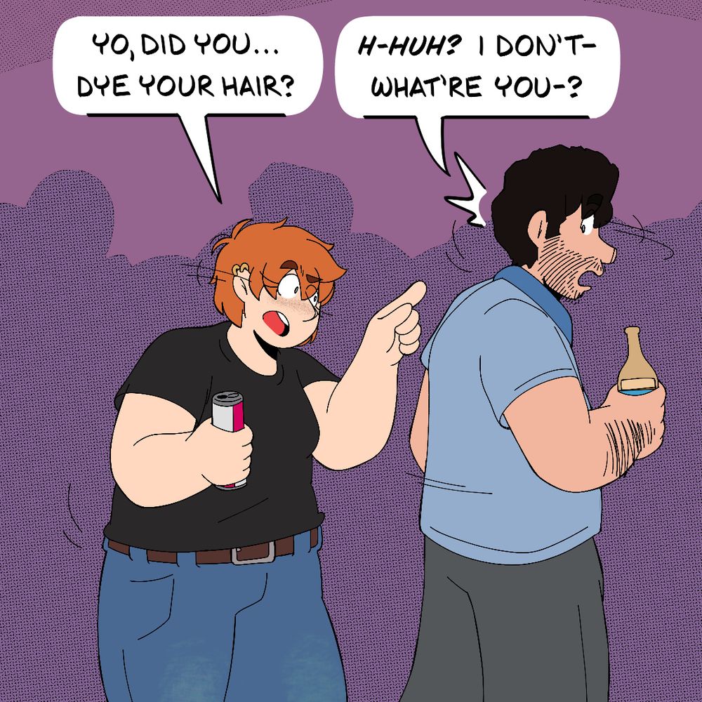 Two friends, a woman named Katie and a man named Bobby are at a house party. Each are holding an energy drink and a bottle of beer respectively. Tilting her head and pointing at the back of Bobby's neck, Katie asks: "Yo, did you... dye your hair?" Bobby, startled, turns his head and responds: "*H-Huh?* I don't- what're you-?"
