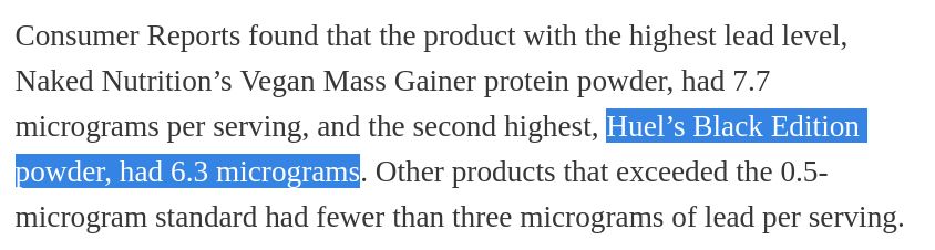 Consumer Reports found that the product with the highest lead level, Naked Nutrition’s Vegan Mass Gainer protein powder, had 7.7 micrograms per serving, and the second highest, Huel’s Black Edition powder, had 6.3 micrograms. Other products that exceeded the 0.5-microgram standard had fewer than three micrograms of lead per serving.