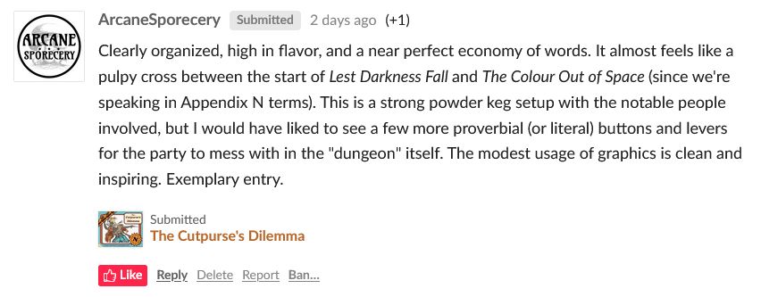 Itch-dot-io user ArcaneSporecery writes: "Clearly organized, high in flavor, and a near perfect economy of words. It almost feels like a pulpy cross between the start of Lest Darkness Fall and The Colour Out of Space (since we're speaking in Appendix N terms). This is a strong powder keg setup with the notable people involved, but I would have liked to see a few more proverbial (or literal) buttons and levers for the party to mess with in the "dungeon" itself. The modest usage of graphics is clean and inspiring. Exemplary entry."