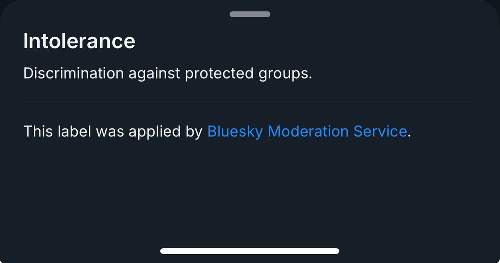 Screenshot of the Intolerance warning “Intolerance
Discrimination against protected groups.
This label was applied by Bluesky Moderation Service.”