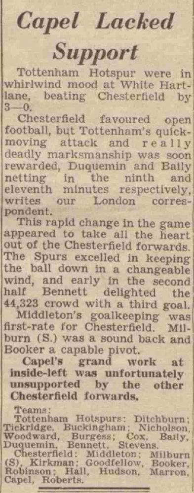 Newspaper report from Derby Daily Telegraph. Text reads: Capel Lacked Support. Tottenham Hotspur were in whirlwind mood at White Hartlane, beating Chesterfield by 3—0. Chesterfield favoured open football, but Tottenham's quickmoving attack and really deadly marksmanship was soon rewarded, Duquemin and Baily netting in the ninth and eleventh minutes respectively, writes our London correspondent. This rapid change in the game appeared to take all the heart out of the Chesterfield forwards. The Spurs excelled in keeping the ball down in a changeable wind, and early in the second half Bennett delighted the 44,323 crowd with a third goal. Middleton's goalkeeping was! first-rate for Chesterfield. Milburn (S.) was a sound back and Booker a capable pivot. Capel's grand work at inside-left was unfortunately unsupported the other Chesterfield forwards. Teams: Tottenham Hotspurs; Ditchburn; Tickridge. Buckingham: Nicholson. Woodward, Burgess; Cox, Baily, Duquemin. Bennett. Stevens. Chesterfield: Middleton; Milburn (S), Kirkman: Goodfellow, Booker, Robinson; Hall, Hudson, Marron, Capel, Roberts. 