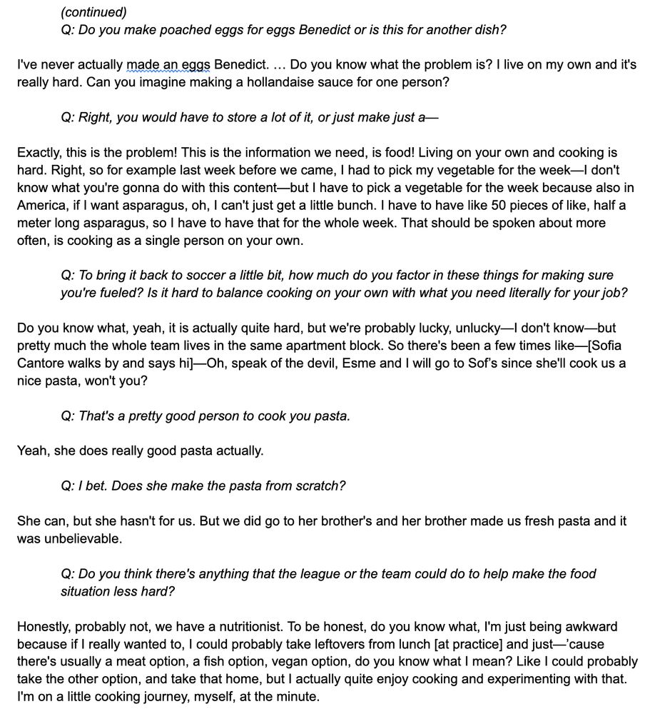 Exactly, this is the problem! This is the information we need, is food! Living on your own and cooking is hard. Right, so for example last week before we came, I had to pick my vegetable for the week—I don't know what you're gonna do with this content—but I have to pick a vegetable for the week because also in America, if I want asparagus, oh, I can't just get a little bunch. I have to have like 50 pieces of like, half a meter long asparagus, so I have to have that for the whole week. That should be spoken about more often, is cooking as a single person on your own. 

Q: To bring it back to soccer a little bit, how much do you factor in these things for making sure you're fueled? Is it hard to balance cooking on your own with what you need literally for your job?

Do you know what, yeah, it is actually quite hard, but we're probably lucky, unlucky—I don't know—but pretty much the whole team lives in the same apartment block. So there's been a few times like—[Sofia Cantore walks by and says hi]—Oh, speak of the devil, Esme and I will go to Sof’s since she'll cook us a nice pasta, won't you?

Q: That's a pretty good person to cook you pasta.

Yeah, she does really good pasta actually.

Q: I bet. Does she make the pasta from scratch?

She can, but she hasn't for us. But we did go to her brother's and her brother made us fresh pasta and it was unbelievable. 

Q: Do you think there's anything that the league or the team could do to help make the food situation less hard?

Honestly, probably not, we have a nutritionist. To be honest, do you know what, I'm just being awkward because if I really wanted to, I could probably take leftovers from lunch [at practice] and just—’cause there's usually a meat option, a fish option, vegan option, do you know what I mean? Like I could probably take the other option, and take that home, but I actually quite enjoy cooking and experimenting with that. I'm on a little cooking journey, myself, at the minute. 