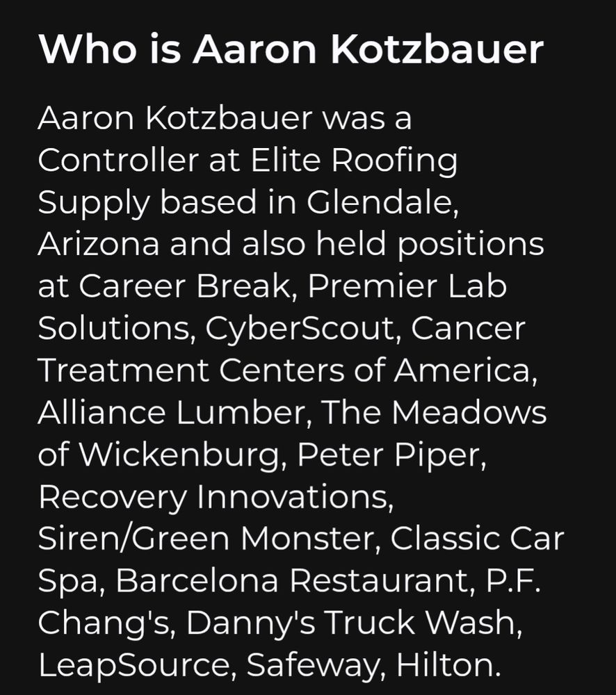 Aaron Kotzbauer was a Controller at Elite Roofing Supply based in Glendale, Arizona and also held positions at Career Break, Premier Lab Solutions, CyberScout, Cancer Treatment Centers of America, Alliance Lumber, The Meadows of Wickenburg, Peter Piper, Recovery Innovations, Siren/Green Monster, Classic Car Spa, Barcelona Restaurant, P.F. Chang's, Danny's Truck Wash, LeapSource, Safeway, Hilton.