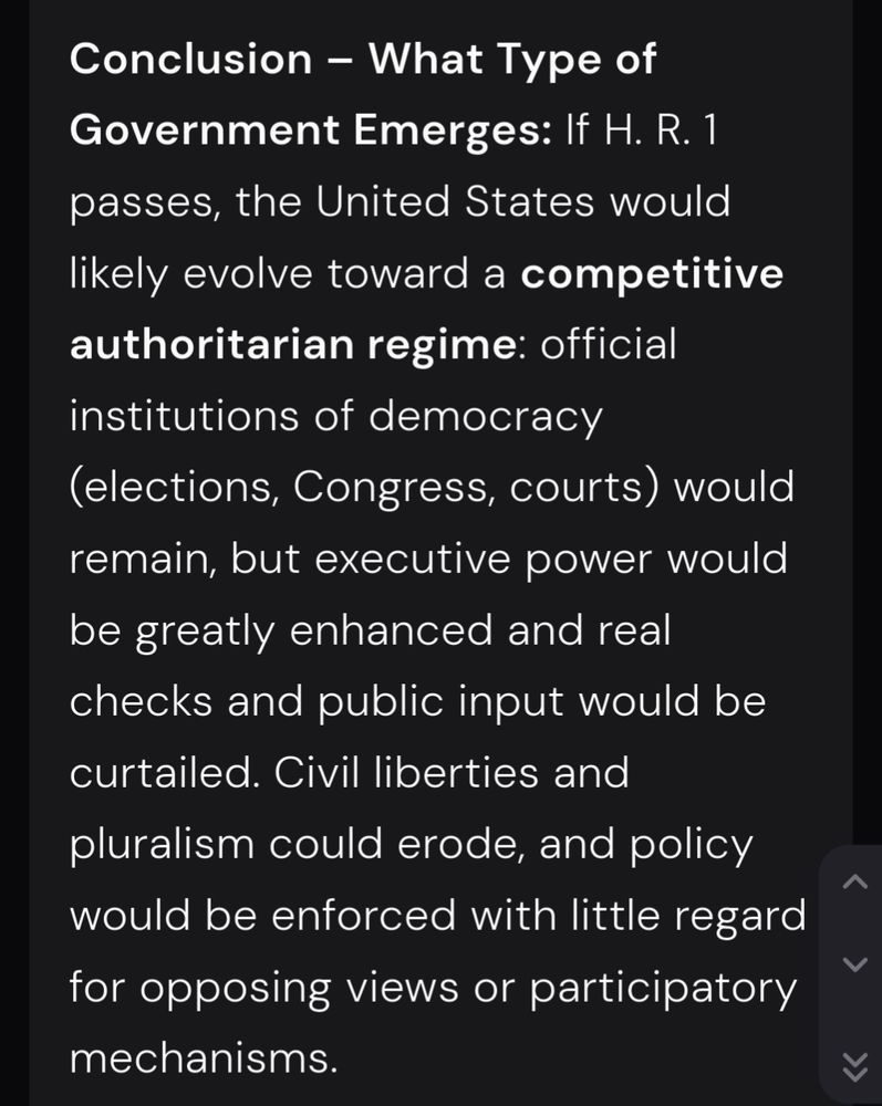 Conclusion – What Type of Government Emerges:
If H. R. 1 passes, the United States would likely evolve toward a competitive authoritarian regime: official institutions of democracy (elections, Congress, courts) would remain, but executive power would be greatly enhanced and real checks and public input would be curtailed. Civil liberties and pluralism could erode, and policy would be enforced with little regard for opposing views or participatory mechanisms.