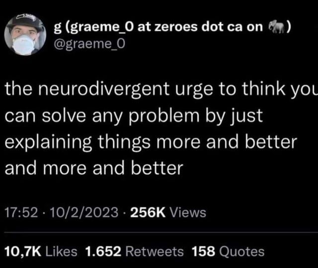 Tweet from user graeme_0 stating: "the neurodivergent urge to think you can solve any problem by just explaining thing more and better and more and better"
10/2/2023
256k views 10.7k likes, 1.6k RTs, 158 quotes