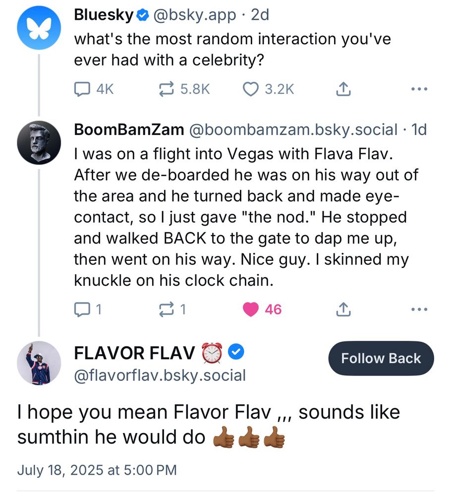 Bluesky@ @bsky.app • 2d
what's the most random interaction you've ever had with a celebrity?
N4K.
1 5.8K
© 3.2K
•• •
BoomBamZam @boombamzam.bsky.social • 1d
I was on a flight into Vegas with Flava Flav.
After we de-boarded he was on his way out of the area and he turned back and made eye-contact, so I just gave "the nod." He stopped and walked BACK to the gate to dap me up, then went on his way. Nice guy. I skinned my knuckle on his clock chain.
① 1
46
•• •
FLAVOR FLAV
@flavorflav.bsky.social
Follow Back
I hope you mean Flavor Flav ,., sounds like sumthin he would do
July 18, 2025 at 5:00 PM