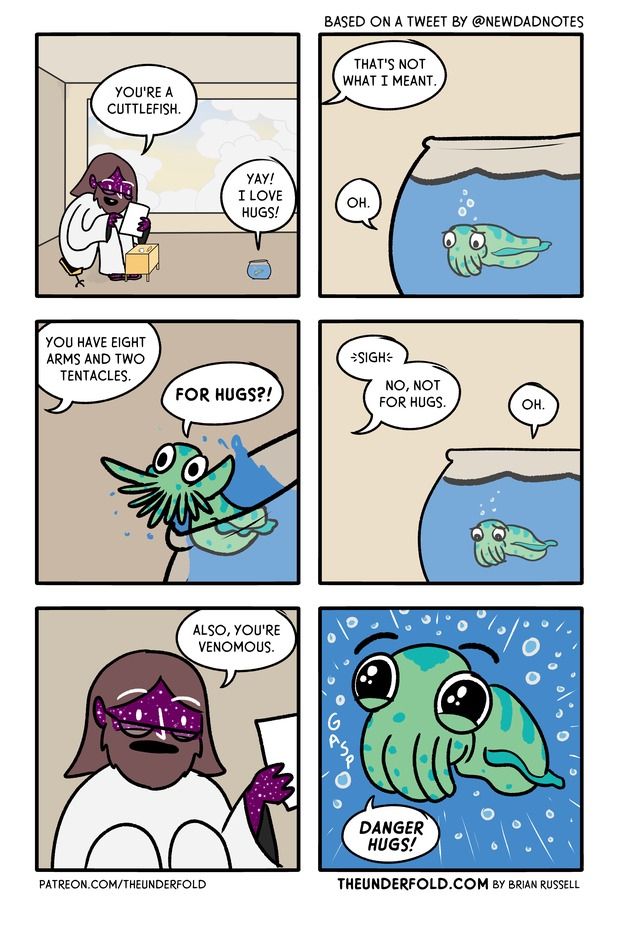 A comic of six pannels

top left a figure made of stars wearing a white robe says "You're a cuttlefish" to a small fishbowl which replies "Yay! I love hugs!"

tope right focusing on the fishbowl with a small sad looking green squid like creature inside. from off of the panel "That's not what I meant", "oh" the cuttlefish says.

Mid left from off screen "you have eight arms and two tentacles" the cuttlefish excitedly is leaning outside of the bowl "for hugs!" it says

mid right from off screen "sigh no, not for hugs" the cuttlefish is back in the bowl again looking sad "oh"

bottom left the figure made of stars is in the panel "also you're venemous"

bottom right the panel focusing on the cuttlefish with enlarged eyes looking very happy "danger hugs!"