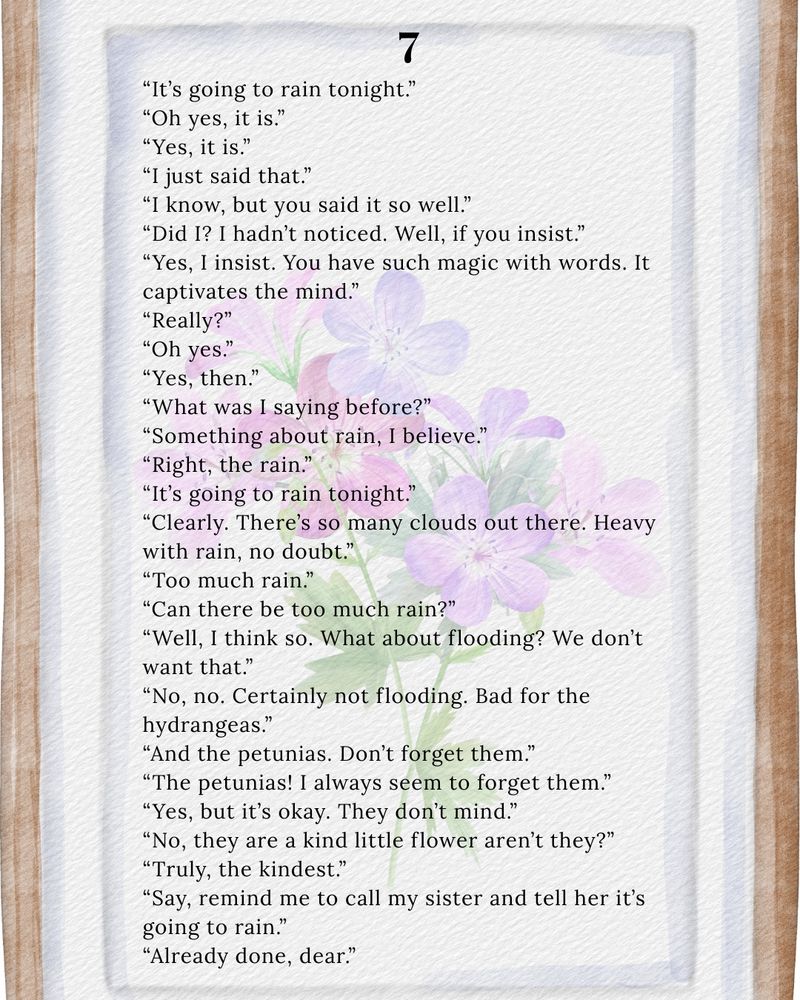 It’s going to rain tonight oh yes, it is. Yes it is. I just said that I know but you said it’s so well did I? I hadn’t noticed well if you insist yes I insist you have such magic with words it captivates the mind really oh yes yes then what was I saying before something about rain? I believe right the rain it’s going to rain tonight clearly there’s so many clouds out there. Heavy with rain no doubt too much rain. Can there be too much rain? Well, I think so. what about flooding? We don’t want that no no certainly not flooding bad for the hydrangeas and the petunias. Don’t forget them the petunias I always seem to forget them. Yes but it’s OK. They don’t mind. No they’re kind little flower aren’t they truly the kindnesssay remind me to call my sister and tell her it’s going to rain already done, dear
