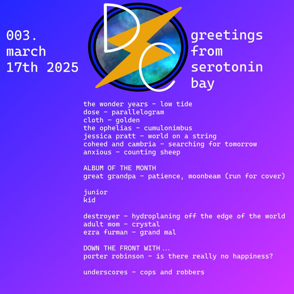 The playlist lineup for hour one of Direct Current 003, which aired on March 17th 2025 under the title of 'greetings from serotonin bay', reading as follows:

the wonder years - low tide
dose - parallelogram
cloth - golden
the ophelias - cumulonimbus
jessica pratt - world on a string
coheed and cambria - searching for tomorrow
anxious - counting sheep

ALBUM OF THE MONTH
great grandpa - patience, moonbeam (run for cover)

junior
kid

destroyer - hydroplaning off the edge of the world
adult mom - crystal
ezra furman - grand mal

DOWN THE FRONT WITH…
porter robinson - is there really no happiness?

underscores - cops and robbers