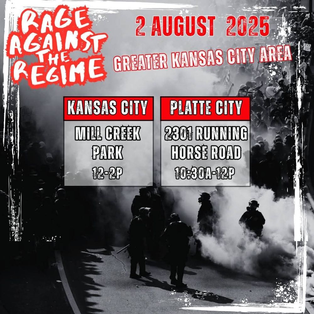 The graphic is a black and white photograph of protesters and riot police with the text Rage Against  The Regime 2 August 2025 Greater Kansas City Area.
Kansas City Mill Creek Park 12-2pm.
Platte City 2301 Running Horse Road 10:30Am-12PM.