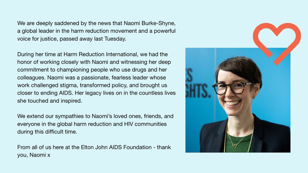 We are deeply saddened by the news that Naomi Burke-Shyne, a global leader in the harm reduction movement and a powerful voice for justice, passed away last Tuesday.
 
During her time at Harm Reduction International, we had the honour of working closely with Naomi and witnessing her deep commitment to championing people who use drugs and her colleagues. Naomi was a passionate, fearless leader whose work challenged stigma, transformed policy, and brought us closer to ending AIDS. Her legacy lives on in the countless lives she touched and inspired.
 
We extend our sympathies to Naomi’s loved ones, friends, and everyone in the global harm reduction and HIV communities during this difficult time. From all of us here at the Elton John AIDS Foundation - thank you, Naomi x